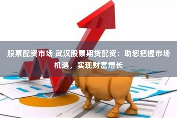 股票配资市场 武汉股票期货配资：助您把握市场机遇，实现财富增长
